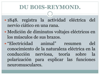 DU BOIS-REYMOND.
 1848. registra la actividad eléctrica del
nervio ciático en una rana.
 Medición de diminutos voltajes eléctricos en
los músculos de sus brazos.
 “Electricidad animal” resumen del
conocimiento de la naturaleza eléctrica en la
conducción nerviosa, teoría sobre la
polarización para explicar las funciones
neuromusculares.
 
