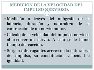 MEDICIÓN DE LA VELOCIDAD DEL
IMPULSO NERVIOSO.
 Medición a través del miógrafo de la
latencia, duración y naturaleza de la
contracción de un nervio motor.
 Calculo de la velocidad del impulso nervioso
al recorrer un nervio. A esto se le llamo
tiempo de reacción.
 Surgen interrogantes acerca de la naturaleza
del impulso, su constitución, velocidad e
igualdad.
 