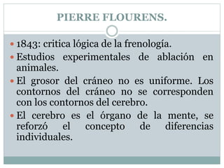 PIERRE FLOURENS.
 1843: critica lógica de la frenología.
 Estudios experimentales de ablación en
animales.
 El grosor del cráneo no es uniforme. Los
contornos del cráneo no se corresponden
con los contornos del cerebro.
 El cerebro es el órgano de la mente, se
reforzó el concepto de diferencias
individuales.
 