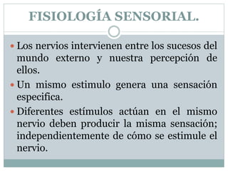 FISIOLOGÍA SENSORIAL.
 Los nervios intervienen entre los sucesos del
mundo externo y nuestra percepción de
ellos.
 Un mismo estimulo genera una sensación
especifica.
 Diferentes estímulos actúan en el mismo
nervio deben producir la misma sensación;
independientemente de cómo se estimule el
nervio.
 