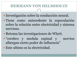 HERMANN VON HELMHOLTZ
 Investigación sobre la conducción neural.
 Tiene como antecedente la especulación
sobre la relación entre electricidad y sistema
nervioso.
 Retoma las investigaciones de Whytt.
 “cerebro y medula espinal y nervios
albergan cierto poder de influencia”
 Este ultimo es la electricidad.
 