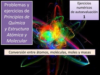 Ejercicios
numéricos
de autoevaluación
1
Problemas y
ejercicios de
Principios de
Química
y Estructura
Atómica y
Molecular
Conversión entre átomos, moléculas, moles y masas
 