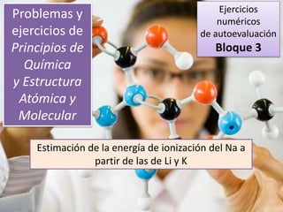 Problemas y
ejercicios de
Principios de
Química
y Estructura
Atómica y
Molecular
Estimación de la energía de ionización del Na a
partir de las de Li y K
Ejercicios
numéricos
de autoevaluación
Bloque 3
 