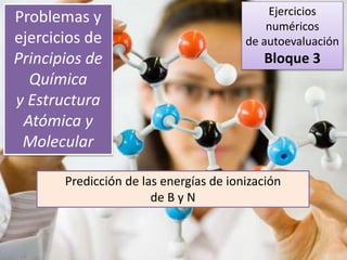 Problemas y
ejercicios de
Principios de
Química
y Estructura
Atómica y
Molecular
Predicción de las energías de ionización
de B y N a partir de las de Li, Be y C
Ejercicios
numéricos
de autoevaluación
Bloque 3
 