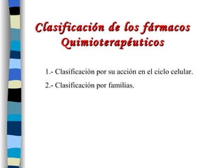 Clasificación de los fármacos Quimioterapéuticos 1.- Clasificación por su acción en el ciclo celular. 2.- Clasificación por familias. 