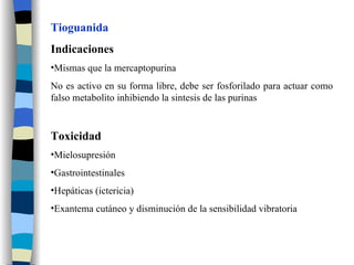 Tioguanida Indicaciones Mismas que la mercaptopurina No es activo en su forma libre, debe ser fosforilado para actuar como falso metabolito inhibiendo la sintesis de las purinas Toxicidad Mielosupresión Gastrointestinales Hepáticas (ictericia) Exantema cutáneo y disminución de la sensibilidad vibratoria 