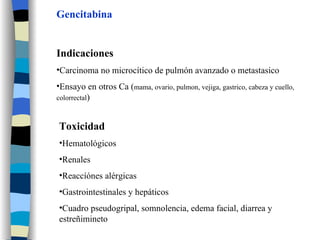 Gencitabina Indicaciones Carcinoma no microcítico de pulmón avanzado o metastasico Ensayo en otros Ca ( mama, ovario, pulmon, vejiga, gastrico, cabeza y cuello, colorrectal ) Toxicidad Hematológicos Renales Reaccíónes alérgicas Gastrointestinales y hepáticos Cuadro pseudogripal, somnolencia, edema facial, diarrea y estreñimineto 