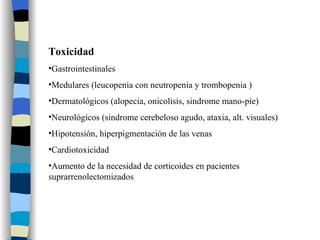 Toxicidad Gastrointestinales Medulares (leucopenia con neutropenia y trombopenia ) Dermatológicos (alopecia, onicolisis, sindrome mano-pie) Neurológicos (sindrome cerebeloso agudo, ataxia, alt. visuales) Hipotensión, hiperpigmentación de las venas Cardiotoxicidad Aumento de la necesidad de corticoides en pacientes suprarrenolectomizados 