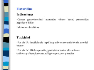 Floxuridina Indicaciones Cáncer gastrointestinal avanzado, cáncer bucal, pancreático, hepático y biliar Metastasis hepáticas Toxicidad Por vía IA: insuficiencia hepática y efectos secundarios del uso del cateter Por vía IV: Mielodepresión, gastrointestinales, alteracíones cutáneas y alteraciones neurológicas precoces y tardías 