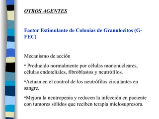 OTROS AGENTES Factor Estimulante de Colonias de Granulocitos (G- FEC) Mecanismo de acción Producido normalmente por células mononucleares, células endoteliales, fibroblastos y neutrófilos. Actuan en el control de los neutrófilos circulantes en sangre. Mejora la neutropenia y reducen la infección en paciente con tumores sólidos que reciben terapia mielosupresora. 