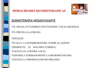 MODALIDADES QUIMIOTERAPICAS QUIMIOTERAPIA NEOADYUVANTE TX. INICIAL EN TUMORES CON EXTENIÓN / LOCAL-REGIONAL TX. PREVIO A LA CIRUGÍA VENTAJAS * EVALUA  LA SENSIBILIDAD DEL TUMOR AL AGENTE *DISMINUYE  EL  VOLUMEN TUMORAL *FACILITA EL CONTROL LOCAL *CONTROLA TEMPRANEMENTE LA MICROMETÁSTASIS *FACILITA LA PRESERVACIÓN DE ÓRGANOS 
