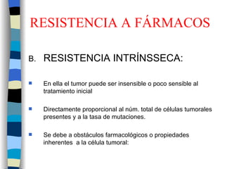 RESISTENCIA A FÁRMACOS RESISTENCIA INTRÍNSSECA:  En ella el tumor puede ser insensible o poco sensible al tratamiento inicial Directamente proporcional al núm. total de células tumorales presentes y a la tasa de mutaciones. Se debe a obstáculos farmacológicos o propiedades inherentes  a la célula tumoral: 