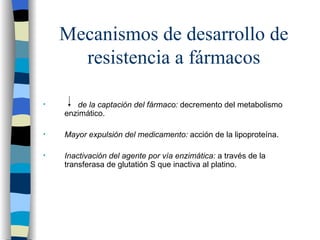 Mecanismos de desarrollo de resistencia a fármacos de la captación del fármaco:  decremento del metabolismo enzimático. Mayor expulsión del medicamento:  acción de la lipoproteína. Inactivación del agente por vía enzimática:  a través de la transferasa de glutatión S que inactiva al platino. 