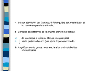 4.   Menor activación del fármaco:  5-FU requiere act. enzimática; si no ocurre se pierde la eficacia. 5.  Cambios cuantitativos de la enzima blanco o receptor:  de la enzima o receptor blanco (metotrexato) de la proteína blanco (inh. de la topoisomerasa II) 6.  Amplificación de genes:  resistencia a los antimetabolitos (metotrexato)  