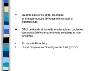 En otras ocasiones el tto. se enfoca: en ensayar nuevos fármacos e investigar la insensibilidad. Difícil de decidir el inicio de una terapia en pacientes con pronóstico incierto; entonces se evalúa el nivel funcional: Escalas de Karnofsky Grupo Cooperativo Oncológico del Este (ECOG)  