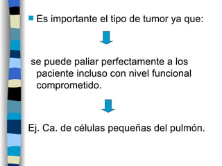 Es importante el tipo de tumor ya que: se puede paliar perfectamente a los paciente incluso con nivel funcional comprometido.  Ej. Ca. de células pequeñas del pulmón. 
