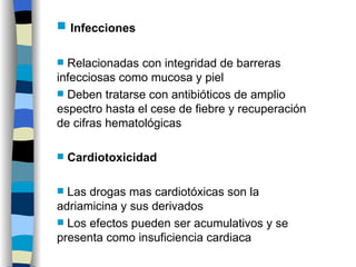 Infecciones Relacionadas con integridad de barreras infecciosas como mucosa y piel Deben tratarse con antibióticos de amplio espectro hasta el cese de fiebre y recuperación de cifras hematológicas Cardiotoxicidad Las drogas mas cardiotóxicas son la adriamicina y sus derivados Los efectos pueden ser acumulativos y se presenta como insuficiencia cardiaca 