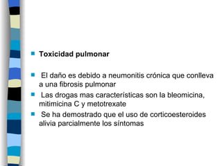 Toxicidad pulmonar El daño es debido a neumonitis crónica que conlleva a una fibrosis pulmonar Las drogas mas características son la bleomicina, mitimicina C y metotrexate Se ha demostrado que el uso de corticoesteroides alivia parcialmente los síntomas 