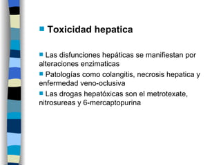 Toxicidad hepatica Las disfunciones hepáticas se manifiestan por alteraciones enzimaticas Patologías como colangitis, necrosis hepatica y enfermedad veno-oclusiva Las drogas hepatóxicas son el metrotexate, nitrosureas y 6-mercaptopurina 