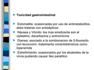 Toxicidad gastrointestinal Estomatitis: ocasionadas por uso de antimetabolitos, debe tratarse con antisépticos Náusea y Vómito: los mas emetizante son el ciplastino, dacarbacina y actinomicina Diarrea: asociado a la combionacion de 5-fluoracilo con leucovorin, tratamiento conantidiarreicos como loperamida Estreñimiento: ocasionados por los alcaloides de la vinca pudiendo causar íleo paralítico 