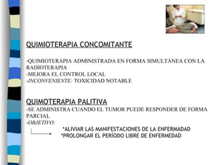 QUIMIOTERAPIA CONCOMITANTE QUIMIOTERAPIA ADMINISTRADA EN FORMA SIMULTÁNEA CON LA  RADIOTERAPIA -MEJORA EL CONTROL LOCAL - INCONVENIENTE:  TOXICIDAD NOTABLE QUIMOTERAPIA PALITIVA -SE ADMINISTRA CUANDO EL TUMOR PUEDE RESPONDER DE FORMA  PARCIAL - OBJETIVO: *ALIVIAR LAS MANIFESTACIONES DE LA ENFERMADAD *PROLONGAR EL PERÍODO LIBRE DE ENFERMEDAD 