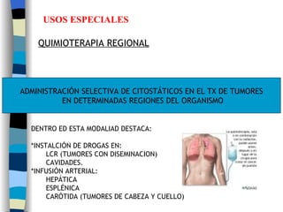 USOS ESPECIALES QUIMIOTERAPIA REGIONAL ADMINISTRACIÓN SELECTIVA DE CITOSTÁTICOS EN EL TX DE TUMORES EN DETERMINADAS REGIONES DEL ORGANISMO DENTRO ED ESTA MODALIAD DESTACA: *INSTALCIÓN DE DROGAS EN:  LCR (TUMORES CON DISEMINACION) CAVIDADES. *INFUSIÓN ARTERIAL: HEPÁTICA  ESPLÉNICA CARÓTIDA (TUMORES DE CABEZA Y CUELLO) 