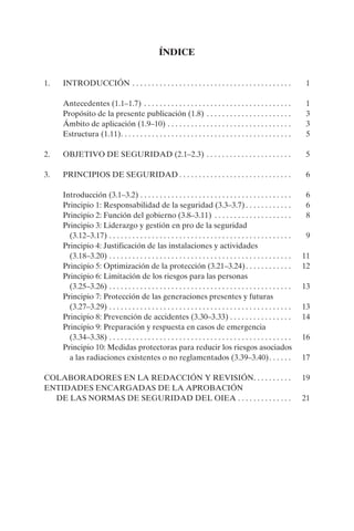 ÍNDICE


1.   INTRODUCCIÓN . . . . . . . . . . . . . . . . . . . . . . . . . . . . . . . . . . . . . . . . .                 1

     Antecedentes (1.1–1.7) . . . . . . . . . . . . . . . . . . . . . . . . . . . . . . . . . . . . . .             1
     Propósito de la presente publicación (1.8) . . . . . . . . . . . . . . . . . . . . . .                         3
     Ámbito de aplicación (1.9–10) . . . . . . . . . . . . . . . . . . . . . . . . . . . . . . . .                  3
     Estructura (1.11). . . . . . . . . . . . . . . . . . . . . . . . . . . . . . . . . . . . . . . . . . . .       5

2.   OBJETIVO DE SEGURIDAD (2.1–2.3) . . . . . . . . . . . . . . . . . . . . . .                                   5

3.   PRINCIPIOS DE SEGURIDAD . . . . . . . . . . . . . . . . . . . . . . . . . . . . .                              6

     Introducción (3.1–3.2) . . . . . . . . . . . . . . . . . . . . . . . . . . . . . . . . . . . . . . .           6
     Principio 1: Responsabilidad de la seguridad (3.3–3.7) . . . . . . . . . . . .                                 6
     Principio 2: Función del gobierno (3.8–3.11) . . . . . . . . . . . . . . . . . . . .                           8
     Principio 3: Liderazgo y gestión en pro de la seguridad
       (3.12–3.17) . . . . . . . . . . . . . . . . . . . . . . . . . . . . . . . . . . . . . . . . . . . . . . .    9
     Principio 4: Justificación de las instalaciones y actividades
       (3.18–3.20) . . . . . . . . . . . . . . . . . . . . . . . . . . . . . . . . . . . . . . . . . . . . . . .   11
     Principio 5: Optimización de la protección (3.21–3.24) . . . . . . . . . . . .                                12
     Principio 6: Limitación de los riesgos para las personas
       (3.25–3.26) . . . . . . . . . . . . . . . . . . . . . . . . . . . . . . . . . . . . . . . . . . . . . . .   13
     Principio 7: Protección de las generaciones presentes y futuras
       (3.27–3.29) . . . . . . . . . . . . . . . . . . . . . . . . . . . . . . . . . . . . . . . . . . . . . . .   13
     Principio 8: Prevención de accidentes (3.30–3.33) . . . . . . . . . . . . . . . .                             14
     Principio 9: Preparación y respuesta en casos de emergencia
       (3.34–3.38) . . . . . . . . . . . . . . . . . . . . . . . . . . . . . . . . . . . . . . . . . . . . . . .   16
     Principio 10: Medidas protectoras para reducir los riesgos asociados
       a las radiaciones existentes o no reglamentados (3.39–3.40). . . . . .                                      17

COLABORADORES EN LA REDACCIÓN Y REVISIÓN. . . . . . . . . .                                                        19
ENTIDADES ENCARGADAS DE LA APROBACIÓN
  DE LAS NORMAS DE SEGURIDAD DEL OIEA . . . . . . . . . . . . . .                                                  21
 