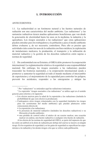 1. INTRODUCCIÓN


ANTECEDENTES

1.1. La radiactividad es un fenómeno natural y las fuentes naturales de
radiación son una característica del medio ambiente. Las radiaciones1 y las
sustancias radiactivas tienen muchas aplicaciones beneficiosas, que van desde
la generación de electricidad hasta los usos en la medicina, la industria y la
agricultura. Los riesgos asociados a las radiaciones2 que estas aplicaciones
pueden entrañar para los trabajadores y la población y para el medio ambiente
deben evaluarse y, de ser necesario, controlarse. Para ello es preciso que
actividades tales como los usos de la radiación con fines médicos, la explotación
de instalaciones nucleares, la producción, el transporte y la utilización de
material radiactivo y la gestión de los desechos radiactivos estén sujetas a
normas de seguridad.

1.2. De conformidad con su Estatuto, el OIEA debe promover la cooperación
internacional. La reglamentación relativa a la seguridad es una responsabilidad
nacional. Sin embargo, los riesgos asociados a las radiaciones pueden
trascender las fronteras nacionales, y la cooperación internacional ayuda a
promover y aumentar la seguridad en todo el mundo mediante el intercambio
de experiencias y el mejoramiento de la capacidad para controlar los peligros,
prevenir los accidentes, responder a las emergencias y mitigar las


      1
        Por “radiaciones” se entienden aquí las radiaciones ionizantes.
      2
        La expresión “riesgos asociados a las radiaciones” se utiliza aquí en el sentido
general, para referirse a lo siguiente:
    — Los efectos nocivos para la salud de la exposición a las radiaciones (incluida la
      probabilidad de que esos efectos se produzcan).
    — Cualesquiera otros riesgos relacionados con la seguridad (incluidos los riesgos
      para los ecosistemas del medio ambiente) que puedan plantearse como
      consecuencia directa de:
      • la exposición a las radiaciones;
      • la presencia de material radiactivo (incluidos los desechos radiactivos) o su
         liberación al medio ambiente;
      • una pérdida de control sobre el núcleo de un reactor nuclear, una reacción
         nuclear en cadena, una fuente radiactiva o cualquier otra fuente de radiación.
      A los efectos de las normas de seguridad del OIEA, se parte del supuesto de que
no existe un umbral en la dosis de radiación por debajo del cual no se incurre en ningún
riesgo. En los requisitos de seguridad y en las guías de seguridad se especifican las expo-
siciones a la radiación y los demás riesgos a los que se refiere cada publicación.


                                                                                         1
 