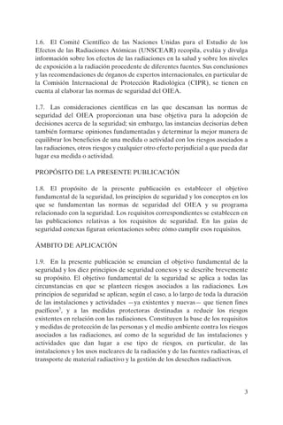 1.6. El Comité Científico de las Naciones Unidas para el Estudio de los
Efectos de las Radiaciones Atómicas (UNSCEAR) recopila, evalúa y divulga
información sobre los efectos de las radiaciones en la salud y sobre los niveles
de exposición a la radiación procedente de diferentes fuentes. Sus conclusiones
y las recomendaciones de órganos de expertos internacionales, en particular de
la Comisión Internacional de Protección Radiológica (CIPR), se tienen en
cuenta al elaborar las normas de seguridad del OIEA.

1.7. Las consideraciones científicas en las que descansan las normas de
seguridad del OIEA proporcionan una base objetiva para la adopción de
decisiones acerca de la seguridad; sin embargo, las instancias decisorias deben
también formarse opiniones fundamentadas y determinar la mejor manera de
equilibrar los beneficios de una medida o actividad con los riesgos asociados a
las radiaciones, otros riesgos y cualquier otro efecto perjudicial a que pueda dar
lugar esa medida o actividad.

PROPÓSITO DE LA PRESENTE PUBLICACIÓN

1.8. El propósito de la presente publicación es establecer el objetivo
fundamental de la seguridad, los principios de seguridad y los conceptos en los
que se fundamentan las normas de seguridad del OIEA y su programa
relacionado con la seguridad. Los requisitos correspondientes se establecen en
las publicaciones relativas a los requisitos de seguridad. En las guías de
seguridad conexas figuran orientaciones sobre cómo cumplir esos requisitos.

ÁMBITO DE APLICACIÓN

1.9. En la presente publicación se enuncian el objetivo fundamental de la
seguridad y los diez principios de seguridad conexos y se describe brevemente
su propósito. El objetivo fundamental de la seguridad se aplica a todas las
circunstancias en que se planteen riesgos asociados a las radiaciones. Los
principios de seguridad se aplican, según el caso, a lo largo de toda la duración
de las instalaciones y actividades —ya existentes y nuevas— que tienen fines
pacíficos3, y a las medidas protectoras destinadas a reducir los riesgos
existentes en relación con las radiaciones. Constituyen la base de los requisitos
y medidas de protección de las personas y el medio ambiente contra los riesgos
asociados a las radiaciones, así como de la seguridad de las instalaciones y
actividades que dan lugar a ese tipo de riesgos, en particular, de las
instalaciones y los usos nucleares de la radiación y de las fuentes radiactivas, el
transporte de material radiactivo y la gestión de los desechos radiactivos.




                                                                                 3
 