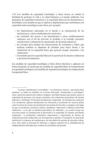 1.10. Las medidas de seguridad tecnológica y física tienen en común la
finalidad de proteger la vida y la salud humanas y el medio ambiente. Los
principios de seguridad conciernen a la seguridad física de las instalaciones y
actividades en la medida en que se aplican a disposiciones que contribuyen a la
seguridad tanto tecnológica como física, por ejemplo:

    — las disposiciones adecuadas en el diseño y la construcción de las
      instalaciones y otros establecimientos nucleares;
    — los controles del acceso a las instalaciones y otros establecimientos
      nucleares con el fin de prevenir la pérdida, o la retirada, posesión,
      transferencia y utilización no autorizadas, de material radiactivo;
    — los arreglos para mitigar las consecuencias de accidentes y fallos, que
      facilitan también la adopción de medidas para hacer frente a las
      violaciones de la seguridad física que generan riesgos asociados a las
      radiaciones;
    — las medidas para la seguridad física de la gestión de las fuentes radiactivas
      y del material radiactivo.

Las medidas de seguridad tecnológica y física deben diseñarse y aplicarse en
forma integrada, de modo que las medidas de seguridad física no comprometan
la seguridad tecnológica y las medidas de seguridad tecnológica no comprometan
la seguridad física.




      3
         La frase “instalaciones y actividades —ya existentes y nuevas— que tienen fines
pacíficos” se utiliza en adelante en la forma abreviada “instalaciones y actividades”
como expresión general para indicar cualquier actividad humana que pueda causar la
exposición de personas a los riesgos asociados a las radiaciones procedentes de fuentes
naturales o artificiales. El término instalaciones comprende las instalaciones nucleares
y de irradiación, algunas instalaciones de extracción y tratamiento de materia prima,
como las minas de uranio, las instalaciones de gestión de desechos, y cualquier otro lugar
en que se produzcan, procesen, utilicen, manipulen, almacenen o eliminen materiales
radiactivos —o en que se instalen generadores de radiación— en escala tal que sea
necesario tomar en consideración la protección y la seguridad. El término actividades
comprende la producción, utilización, importación y exportación de fuentes de
radiación para fines industriales, de investigación y médicos, el transporte de materiales
radiactivos, la clausura de instalaciones, las actividades de gestión de desechos radiac-
tivos, tales como la descarga de efluentes, y algunos aspectos de la rehabilitación de
emplazamientos afectados por residuos de actividades del pasado.


4
 