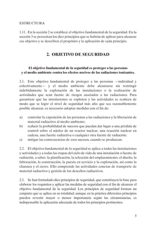 ESTRUCTURA

1.11. En la sección 2 se establece el objetivo fundamental de la seguridad. En la
sección 3 se presentan los diez principios que se habrán de aplicar para alcanzar
ese objetivo y se describen el propósito y la aplicación de cada principio.


                   2. OBJETIVO DE SEGURIDAD


      El objetivo fundamental de la seguridad es proteger a las personas
 y el medio ambiente contra los efectos nocivos de las radiaciones ionizantes.

2.1. Este objetivo fundamental de proteger a las personas —individual y
colectivamente— y el medio ambiente debe alcanzarse sin restringir
indebidamente la explotación de las instalaciones o la realización de
actividades que sean fuente de riesgos asociados a las radiaciones. Para
garantizar que las instalaciones se exploten y las actividades se realicen de
modo que se logre el nivel de seguridad más alto que sea razonablemente
posible alcanzar, es necesario adoptar medidas con el fin de:

a)   controlar la exposición de las personas a las radiaciones y la liberación de
     material radiactivo al medio ambiente;
b)   reducir la probabilidad de sucesos que puedan dar lugar a una pérdida de
     control sobre el núcleo de un reactor nuclear, una reacción nuclear en
     cadena, una fuente radiactiva o cualquier otra fuente de radiación;
c)   mitigar las consecuencias de esos sucesos, cuando se produzcan.

2.2. El objetivo fundamental de la seguridad se aplica a todas las instalaciones
y actividades y a todas las etapas del ciclo de vida de una instalación o fuente de
radiación, a saber, la planificación, la selección del emplazamiento, el diseño, la
fabricación, la construcción, la puesta en servicio y la explotación, así como la
clausura y el cierre. Ello comprende las actividades conexas de transporte de
material radiactivo y gestión de los desechos radiactivos.

2.3. Se han formulado diez principios de seguridad, que constituyen la base para
elaborar los requisitos y aplicar las medidas de seguridad con el fin de alcanzar el
objetivo fundamental de la seguridad. Los principios de seguridad forman un
conjunto que se aplica en su totalidad; aunque en la práctica diferentes principios
pueden revestir mayor o menor importancia según las circunstancias, es
indispensable la aplicación adecuada de todos los principios pertinentes.


                                                                                  5
 