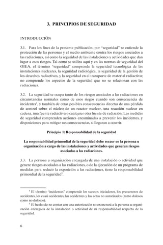 3. PRINCIPIOS DE SEGURIDAD


INTRODUCCIÓN

3.1. Para los fines de la presente publicación, por “seguridad” se entiende la
protección de las personas y el medio ambiente contra los riesgos asociados a
las radiaciones, así como la seguridad de las instalaciones y actividades que dan
lugar a esos riesgos. Tal como se utiliza aquí y en las normas de seguridad del
OIEA, el término “seguridad” comprende la seguridad tecnológica de las
instalaciones nucleares, la seguridad radiológica, la seguridad de la gestión de
los desechos radiactivos, y la seguridad en el transporte de material radiactivo;
no comprende los aspectos de la seguridad que no se relacionan con las
radiaciones.

3.2. La seguridad se ocupa tanto de los riesgos asociados a las radiaciones en
circunstancias normales como de esos riegos cuando son consecuencia de
incidentes4, y también de otras posibles consecuencias directas de una pérdida
de control sobre el núcleo de un reactor nuclear, una reacción nuclear en
cadena, una fuente radiactiva o cualquier otra fuente de radiación. Las medidas
de seguridad comprenden acciones encaminadas a prevenir los incidentes, y
disposiciones para mitigar sus consecuencias, si llegaran a ocurrir.

                   Principio 1: Responsabilidad de la seguridad

    La responsabilidad primordial de la seguridad debe recaer en la persona u
    organización a cargo de las instalaciones y actividades que generan riesgos
                           asociados a las radiaciones.

3.3. La persona u organización encargada de una instalación o actividad que
genere riesgos asociados a las radiaciones, o de la ejecución de un programa de
medidas para reducir la exposición a las radiaciones, tiene la responsabilidad
primordial de la seguridad5.



       4
        El término “incidentes” comprende los sucesos iniciadores, los precursores de
accidentes, los cuasi accidentes, los accidentes y los actos no autorizados (tanto dolosos
como no dolosos).
      5
        El hecho de no contar con una autorización no exonerará a la persona u organi-
zación encargada de la instalación o actividad de su responsabilidad respecto de la
seguridad.


6
 