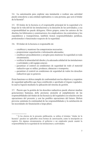 3.4. La autorización para explotar una instalación o realizar una actividad
puede concederse a una entidad explotadora o a una persona, que será el titular
de la licencia6.

3.5. El titular de la licencia es el responsable principal de la seguridad a lo
largo de la vida útil de las instalaciones y la duración de las actividades, y esa
responsabilidad no puede delegarse. Otros grupos, como los autores de los
diseños, los fabricantes y constructores, los empleadores, los contratistas y los
expedidores y transportistas, también tienen responsabilidades jurídicas,
profesionales o funcionales respecto de la seguridad.

3.6. El titular de la licencia es responsable de:

   — establecer y mantener las competencias necesarias;
   — proporcionar capacitación e información adecuadas;
   — establecer procedimientos y arreglos para mantener la seguridad en toda
     circunstancia;
   — verificar la idoneidad del diseño y la adecuada calidad de las instalaciones
     y actividades y del equipo conexo;
   — garantizar el control en condiciones de seguridad de todo el material
     radiactivo que se utilice, produzca, almacene o transporte;
   — garantizar el control en condiciones de seguridad de todos los desechos
     radiactivos que se generen.

Estas funciones se deben cumplir de conformidad con los objetivos y requisitos
de seguridad aplicables que haya establecido o aprobado el órgano regulador,
lo cual se logrará mediante la aplicación del sistema de gestión.

3.7. Puesto que la gestión de los desechos radiactivos puede abarcar muchas
generaciones humanas, debe prestarse atención al cumplimiento de las
responsabilidades del titular de las licencia (y del regulador) en relación con las
operaciones del presente y con las posibles operaciones del futuro. Deben
preverse asimismo la continuidad de las responsabilidades y la satisfacción de
las necesidades de financiación a largo plazo.




      6
        A los efectos de la presente publicación, se utiliza el término “titular de la
licencia”; pueden ser aplicables otras formas de autorización, como la inscripción en
registro. En algunas circunstancias, el gobierno o un empleador puede asumir la
responsabilidad de la seguridad de las instalaciones y acitividades.


                                                                                    7
 