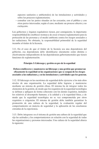 aspectos sanitarios y ambientales) de las instalaciones y actividades y
     sobre los procesos reglamentarios;
   — consultar con las partes situadas en las cercanías, con el público y con
     otras partes interesadas, según el caso, mediante un proceso abierto y no
     excluyente.

Los gobiernos y órganos reguladores tienen, por consiguiente, la importante
responsabilidad de establecer normas y de crear el marco reglamentario para la
protección de las personas y el medio ambiente contra los riesgos asociados a
las radiaciones. No obstante, la responsabilidad primordial de la seguridad
incumbe al titular de la licencia.

3.11. En el caso de que el titular de la licencia sea una dependencia del
gobierno, esa dependencia debe identificarse claramente como distinta y
efectivamente independiente de las dependencias gubernamentales que tienen
funciones de reglamentación.

            Principio 3: Liderazgo y gestión en pro de la seguridad

 Deben establecerse y mantenerse un liderazgo y una gestión que promuevan
  eficazmente la seguridad en las organizaciones que se ocupan de los riesgos
asociados a las radiaciones, y en las instalaciones y actividades que los generan.

3.12. El liderazgo en las cuestiones de seguridad debe ejercerse a los más altos
niveles de una organización. La seguridad debe lograrse y mantenerse
mediante un sistema de gestión eficaz. El sistema ha de integrar todos los
elementos de la gestión, de modo que los requisitos de la seguridad tecnológica
se definan y apliquen de forma coherente con los demás requisitos, incluidos
los relativos al desempeño humano, a la calidad y a la seguridad física, y de
modo que la seguridad tecnológica no se vea comprometida por otros
requisitos o exigencias. El sistema de gestión debe también garantizar la
promoción de una cultura de la seguridad, la evaluación regular del
comportamiento en materia de seguridad y la aplicación de las enseñanzas
extraídas de la experiencia.

3.13. Debe integrarse en el sistema de gestión una cultura de la seguridad que
rija las actitudes y los comportamientos en relación con la seguridad de todas
las organizaciones y personas interesadas. Una cultura de la seguridad abarca
lo siguiente:




                                                                                9
 
