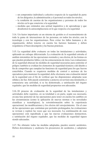 — un compromiso individual y colectivo respecto de la seguridad de parte
       de los dirigentes, la administración y el personal en todos los niveles;
     — la rendición de cuentas de las organizaciones y personas de todos los
       niveles en lo que concierne a la seguridad;
     — medidas que estimulen una actitud inquisitiva y de aprendizaje y que
       desalienten la autocomplacencia en lo que respecta a la seguridad.

3.14. Un factor importante en un sistema de gestión es el reconocimiento de
toda la gama de interacciones de las personas, en todos los niveles, con la
tecnología y con las organizaciones. Para evitar los fallos humanos y de
organización, deben tenerse en cuenta los factores humanos y deben
respaldarse el buen desempeño y las buenas prácticas.

3.15. La seguridad debe evaluarse en todas las instalaciones y actividades,
aplicando un enfoque diferenciado. La evaluación de la seguridad entraña el
análisis sistemático de las operaciones normales y sus efectos, de las formas en
que pueden producirse fallos, y de las consecuencias de éstos. Las evaluaciones
de la seguridad abarcan las medidas de seguridad necesarias para controlar el
peligro; también se evalúan los elementos de seguridad técnicos y del diseño a
fin de comprobar que cumplan las funciones de seguridad para los que fueron
concebidos. Cuando se requieren medidas de control o acciones de los
operadores para mantener la seguridad, debe efectuarse una evaluación inicial
de la seguridad con el fin de verificar que las disposiciones adoptadas sean
sólidas y de fiar. Sólo puede construirse y ponerse en servicio una instalación, o
comenzarse una actividad, si se ha demostrado, a satisfacción del órgano
regulador, que las medidas de seguridad propuestas son adecuadas.

3.16. El proceso de evaluación de la seguridad de las instalaciones y
actividades debe repetirse, en su totalidad o en parte, según sea necesario,
en una fase posterior de las operaciones para tener en cuenta los cambios en
las circunstancias (como la aplicación de nuevas normas o las novedades
científicas y tecnológicas), la retroinformación sobre la experiencia
operacional, las modificaciones y los efectos del envejecimiento. En el caso
de las operaciones que continúan por períodos prolongados, las evaluaciones
se revisan y repiten las veces que sea necesario. La continuación de esas
operaciones está supeditada a que las nuevas evaluaciones demuestren,
a satisfacción del órgano regulador, que las medidas de seguridad siguen
siendo adecuadas.

3.17. No obstante todas las medidas adoptadas, pueden ocurrir accidentes.
Deben determinarse y analizarse los precursores de accidentes, y adoptarse


10
 