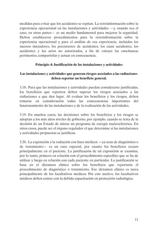 medidas para evitar que los accidentes se repitan. La retroinformación sobre la
experiencia operacional en las instalaciones y actividades —y, cuando sea el
caso, en otras partes— es un medio fundamental para mejorar la seguridad.
Deben establecerse procedimientos para la retroinformación sobre la
experiencia operacional y para el análisis de esa experiencia, incluidos los
sucesos iniciadores, los precursores de accidentes, los cuasi accidentes, los
accidentes y los actos no autorizados, a fin de extraer las enseñanzas
pertinentes, compartirlas y actuar en consecuencia.

          Principio 4: Justificación de las instalaciones y actividades

Las instalaciones y actividades que generan riesgos asociados a las radiaciones
                     deben reportar un beneficio general.

3.18. Para que las instalaciones y actividades puedan considerarse justificadas,
los beneficios que reporten deben superar los riesgos asociados a las
radiaciones a que den lugar. Al evaluar los beneficios y los riesgos, deben
tomarse en consideración todas las consecuencias importantes del
funcionamiento de las instalaciones y de la realización de las actividades.

3.19. En muchos casos, las decisiones sobre los beneficios y los riesgos se
adoptan a los más altos niveles de gobierno, por ejemplo, cuando se trata de la
decisión de un Estado de iniciar un programa de energía nucleoeléctrica. En
otros casos, puede ser el órgano regulador el que determine si las instalaciones
y actividades propuestas se justifican.

3.20. La exposición a la radiación con fines médicos —ya sean de diagnóstico o
de tratamiento— es un caso especial, por cuanto los beneficios recaen
principalmente en el paciente. La justificación de tal exposición se examina,
por lo tanto, primero en relación con el procedimiento específico que se ha de
utilizar y luego en relación con cada paciente en particular. La justificación se
basa en el dictamen clínico sobre los beneficios que reportaría el
procedimiento de diagnóstico o tratamiento. Ese dictamen clínico es tarea
principalmente de los facultativos médicos. Por este motivo, los facultativos
médicos deben contar con la debida capacitación en protección radiológica.




                                                                              11
 