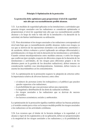 Principio 5: Optimización de la protección

     La protección debe optimizarse para proporcionar el nivel de seguridad
               más alto que sea razonablemente posible alcanzar.

3.21. Las medidas de seguridad aplicadas en las instalaciones y actividades que
generan riesgos asociados con las radiaciones se consideran optimizadas si
proporcionan el nivel de seguridad más alto que sea razonablemente posible
alcanzar a lo largo de toda la vida útil de la instalación o la duración de la
actividad, sin limitar indebidamente su utilización.

3.22. Para determinar si los riesgos asociados a las radiaciones corresponden al
nivel más bajo que es razonablemente posible alcanzar, todos esos riesgos, ya
sea que se deriven de las operaciones normales o de condiciones anormales o
de accidente, deben evaluarse a priori (aplicando un enfoque diferenciado) y
periódicamente a lo largo de toda la duración de las instalaciones y actividades.
Cuando existan interdependencias entre medidas conexas, o entre los riesgos
que conllevan (por ejemplo, respecto de diferentes etapas de la duración de las
instalaciones y actividades, de los riesgos para diferentes grupos o de los
distintos pasos en la gestión de los desechos radiactivos), deben tomarse en
consideración también esas interdependencias. Asimismo, deben tenerse en
cuenta las incertidumbres en los conocimientos.

3.23. La optimización de la protección requiere la adopción de criterios sobre
la importancia relativa de diversos factores, entre ellos:

     — el número de personas (entre los trabajadores y el público) que pueden
       quedar expuestas a las radiaciones;
     — la probabilidad de que esas personas sufran una exposición;
     — la magnitud y distribución de las dosis de radiación recibidas;
     — los riesgos asociados a las radiaciones que se derivan de sucesos
       previsibles;
     — los factores económicos, sociales y ambientales.

La optimización de la protección significa también utilizar las buenas prácticas
y el sentido común para evitar en la mayor medida posible los riesgos asociados
a las radiaciones en las actividades cotidianas.

3.24. Los recursos que el titular de la licencia dedique a la seguridad, y el
alcance y rigor de los reglamentos y de su aplicación, deben ser proporcionados
a la magnitud de los riesgos asociados a las radiaciones y a la posibilidad de


12
 