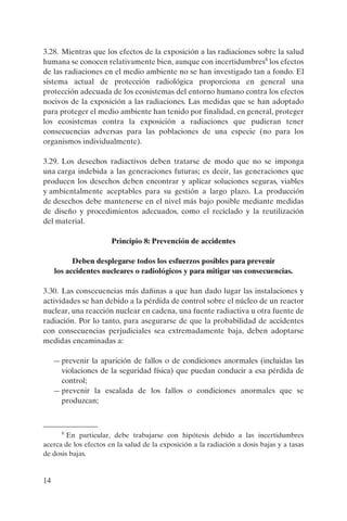 3.28. Mientras que los efectos de la exposición a las radiaciones sobre la salud
humana se conocen relativamente bien, aunque con incertidumbres8 los efectos
de las radiaciones en el medio ambiente no se han investigado tan a fondo. El
sistema actual de protección radiológica proporciona en general una
protección adecuada de los ecosistemas del entorno humano contra los efectos
nocivos de la exposición a las radiaciones. Las medidas que se han adoptado
para proteger el medio ambiente han tenido por finalidad, en general, proteger
los ecosistemas contra la exposición a radiaciones que pudieran tener
consecuencias adversas para las poblaciones de una especie (no para los
organismos individualmente).

3.29. Los desechos radiactivos deben tratarse de modo que no se imponga
una carga indebida a las generaciones futuras; es decir, las generaciones que
producen los desechos deben encontrar y aplicar soluciones seguras, viables
y ambientalmente aceptables para su gestión a largo plazo. La producción
de desechos debe mantenerse en el nivel más bajo posible mediante medidas
de diseño y procedimientos adecuados, como el reciclado y la reutilización
del material.

                       Principio 8: Prevención de accidentes

           Deben desplegarse todos los esfuerzos posibles para prevenir
     los accidentes nucleares o radiológicos y para mitigar sus consecuencias.

3.30. Las consecuencias más dañinas a que han dado lugar las instalaciones y
actividades se han debido a la pérdida de control sobre el núcleo de un reactor
nuclear, una reacción nuclear en cadena, una fuente radiactiva u otra fuente de
radiación. Por lo tanto, para asegurarse de que la probabilidad de accidentes
con consecuencias perjudiciales sea extremadamente baja, deben adoptarse
medidas encaminadas a:

     — prevenir la aparición de fallos o de condiciones anormales (incluidas las
       violaciones de la seguridad física) que puedan conducir a esa pérdida de
       control;
     — prevenir la escalada de los fallos o condiciones anormales que se
       produzcan;



       8
        En particular, debe trabajarse con hipótesis debido a las incertidumbres
acerca de los efectos en la salud de la exposición a la radiación a dosis bajas y a tasas
de dosis bajas.


14
 