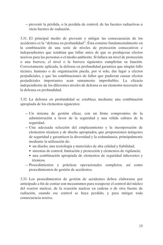 — prevenir la pérdida, o la perdida de control, de las fuentes radiactivas u
    otras fuentes de radiación.

3.31. El principal medio de prevenir y mitigar las consecuencias de los
accidentes es la “defensa en profundidad”. Ésta consiste fundamentalmente en
la combinación de una serie de niveles de protección consecutivos e
independientes que tendrían que fallar antes de que se produjeran efectos
nocivos para las personas o el medio ambiente. Si fallara un nivel de protección
o una barrera, el nivel o la barrera siguientes cumplirían su función.
Correctamente aplicada, la defensa en profundidad garantiza que ningún fallo
técnico, humano o de organización pueda, por sí solo, dar lugar a efectos
perjudiciales, y que las combinaciones de fallos que pudieran causar efectos
perjudiciales importantes sean sumamente improbables. La eficacia
independiente de los diferentes niveles de defensa es un elemento necesario de
la defensa en profundidad.

3.32. La defensa en profundidad se establece mediante una combinación
apropiada de los elementos siguientes:

  — Un sistema de gestión eficaz, con un firme compromiso de la
    administración a favor de la seguridad y una sólida cultura de la
    seguridad.
  — Una adecuada selección del emplazamiento y la incorporación de
    elementos técnicos y de diseño apropiados, que proporcionen márgenes
    de seguridad y garanticen la diversidad y la redundancia, principalmente
    mediante la utilización de:
    • un diseño, una tecnología y materiales de alta calidad y fiabilidad;
    • sistemas de control, limitación y protección y elementos de vigilancia;
    • una combinación apropiada de elementos de seguridad inherentes y
      técnicos.
  — Procedimientos y prácticas operacionales completos, así como
    procedimientos de gestión de accidentes.

3.33. Los procedimientos de gestión de accidentes deben elaborarse por
anticipado a fin de contar con mecanismos para recuperar el control del núcleo
del reactor nuclear, de la reacción nuclear en cadena o de otra fuente de
radiación, cuando ese control se haya perdido, y para mitigar toda
consecuencia nociva.




                                                                             15
 