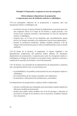 Principio 9: Preparación y respuesta en casos de emergencia

                 Deben adoptarse disposiciones de preparación
          y respuesta para casos de incidentes nucleares o radiológicos.

3.34. Los principales objetivos de la preparación y respuesta ante una
emergencia nuclear o radiológica son:

     — cerciorarse de que se hayan tomado las disposiciones necesarias para dar
       una respuesta eficaz en el lugar de los hechos y, según proceda, a los
       niveles local, regional, nacional e internacional, en caso de emergencia
       nuclear o radiológica;
     — asegurar que, en el caso de los incidentes que razonablemente quepa
       prever, los riesgos asociados a las radiaciones sean de poca importancia;
     — cuando se produzcan incidentes, adoptar medidas prácticas a fin de
       mitigar toda consecuencia para la vida y la salud humanas y para el medio
       ambiente.

3.35. El titular de la licencia, el empleador, el órgano regulador y las
dependencias competentes del gobierno deben adoptar, de antemano,
disposiciones de preparación y respuesta para casos de emergencia nuclear o
radiológica en el lugar de los hechos, en los planos local, regional y nacional y,
cuando así lo acuerden los Estados, a nivel internacional.

3.36. El alcance y la extensión de las disposiciones de preparación y respuesta
ante emergencias deben estar en consonancia con:

     — la probabilidad y las posibles consecuencias de una emergencia nuclear o
       radiológica;
     — las características de los riesgos asociados a las radiaciones;
     — la naturaleza y ubicación de las instalaciones y actividades.

Las disposiciones de preparación y respuesta deben comprender:

     — criterios, establecidos por anticipado, para determinar cuándo adoptar las
       diferentes medidas de protección;
     — medios para poder tomar medidas con el fin de proteger e informar al
       personal en el lugar de los hechos y, de ser necesario, al público durante
       una emergencia.




16
 