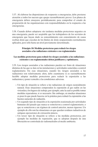 3.37. Al elaborar las disposiciones de respuesta a emergencias, debe prestarse
atención a todos los sucesos que quepa razonablemente prever. Los planes de
emergencia deben ensayarse periódicamente para comprobar el estado de
preparación de las organizaciones con responsabilidades en la respuesta a las
emergencias.

3.38. Cuando deben adoptarse sin tardanza medidas protectoras urgentes en
una emergencia, puede ser aceptable que los trabajadores de los servicios de
emergencia que hayan dado su consentimiento con conocimiento de causa
reciban dosis que excedan de los límites de dosis ocupacionales normalmente
aplicados, pero sólo hasta un nivel previamente determinado.

          Principio 10: Medidas protectoras para reducir los riesgos
          asociados a las radiaciones existentes o no reglamentados

 Las medidas protectoras para reducir los riesgos asociados a las radiaciones
      existentes o no reglamentados deben justificarse y optimizarse.

3.39. Los riesgos asociados a las radiaciones pueden ser fruto de situaciones
distintas de las que se dan en las instalaciones y actividades sometidas a control
reglamentario. En esas situaciones, cuando los riesgos asociados a las
radiaciones son relativamente altos, debe examinarse si es razonablemente
factible adoptar medidas protectoras para reducir la exposición a las
radiaciones y poner remedio a las condiciones adversas.

   — Un tipo de situación se refiere a las radiaciones de origen esencialmente
     natural. Esas situaciones comprenden la exposición al gas radón en las
     viviendas y los lugares de trabajo, por ejemplo, ante la cual es posible tomar
     medidas reparadoras, si es necesario. Sin embargo, en muchas situaciones
     es poco lo que puede hacerse en la práctica para reducir la exposición a las
     fuentes naturales de radiación.
   — Un segundo tipo de situación es la exposición ocasionada por actividades
     humanas del pasado que nunca se sometieron a control reglamentario, o
     que se sometieron a un régimen de control anterior, menos riguroso. Un
     ejemplo de ello son las situaciones en que quedan residuos radiactivos de
     antiguas operaciones de extracción minera.
   — Un tercer tipo de situación se refiere a las medidas protectoras, por
     ejemplo las medidas de reparación, que se adoptan después de una
     liberación no controlada de radionucleidos al medio ambiente.




                                                                                17
 