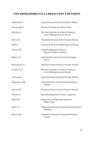 COLABORADORES EN LA REDACCIÓN Y REVISIÓN


Baekelandt, L.    Agencia Federal de Control Nuclear, Bélgica

Barraclough, I.   Enviros Consulting Ltd, Reino Unido

Brigaud, O.       Direction Générale de la Sûreté Nucléaire
                     et de la Radioprotection, Francia

Delves, D.        Organismo Internacional de Energía Atómica

Duffy, J.         Instituto de Protección Radiológica de Irlanda

Easton, E.P.      Comisión Reguladora Nuclear,
                    Estados Unidos de América

Holm, L-E.        Autoridad Sueca de Protección Radiológica,
                     Suecia

Karbassioun, A.   Organismo Internacional de Energía Atómica

Lacoste, A-C.     Direction Générale de la Sûreté Nucléaire
                     et de la Radioprotection, Francia

Lederman, L.      Organismo Internacional de Energía Atómica

Magnusson, S.M.   Instituto Islandés de Protección Radiológica,
                      Islandia

Mason, G.C.       Organismo Internacional de Energía Atómica

Oliveira, A.      Autoridad Regulatoria Nuclear, Argentina

Pape, R.P.        Inspección de Instalaciones Nucleares,
                     Reino Unido

Pather, T.        Organismo Nacional de Reglamentación Nuclear,
                     Sudáfrica

Pereira, J.K.     Comisión Canadiense de Seguridad Nuclear,
                    Canadá




                                                                   19
 