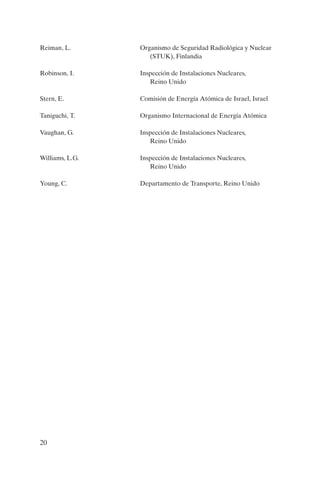 Reiman, L.       Organismo de Seguridad Radiológica y Nuclear
                    (STUK), Finlandia

Robinson, I.     Inspección de Instalaciones Nucleares,
                    Reino Unido

Stern, E.        Comisión de Energía Atómica de Israel, Israel

Taniguchi, T.    Organismo Internacional de Energía Atómica

Vaughan, G.      Inspección de Instalaciones Nucleares,
                    Reino Unido

Williams, L.G.   Inspección de Instalaciones Nucleares,
                    Reino Unido

Young, C.        Departamento de Transporte, Reino Unido




20
 