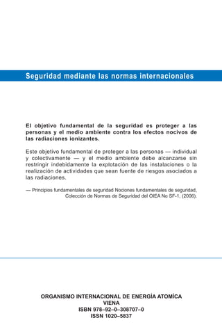 Seguridad mediante las normas internacionales




El objetivo fundamental de la seguridad es proteger a las
personas y el medio ambiente contra los efectos nocivos de
las radiaciones ionizantes.

Este objetivo fundamental de proteger a las personas — individual
y colectivamente — y el medio ambiente debe alcanzarse sin
restringir indebidamente la explotación de las instalaciones o la
realización de actividades que sean fuente de riesgos asociados a
las radiaciones.

— Principios fundamentales de seguridad Nociones fundamentales de seguridad,
                  Colección de Normas de Seguridad del OIEA No SF-1, (2006).




      ORGANISMO INTERNACIONAL DE ENERGÍA ATOMÍCA
                         VIENA
                 ISBN 978–92–0–308707–0
                     ISSN 1020–5837
 