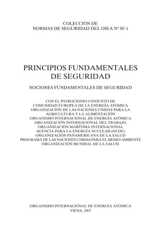 COLECCIÓN DE
     NORMAS DE SEGURIDAD DEL OIEA Nº SF-1




 PRINCIPIOS FUNDAMENTALES
       DE SEGURIDAD
    NOCIONES FUNDAMENTALES DE SEGURIDAD


           CON EL PATROCIONIO CONJUNTO DE
     COMUNIDAD EUROPEA DE LA ENERGÍA ATÓMICA
    ORGANIZACIÓN DE LAS NACIONES UNIDAS PARA LA
           AGRICULTURA Y LA ALIMENTACIÓN
    ORGANISMO INTERNACIONAL DE ENERGÍA ATÓMICA
      ORGANIZACIÓN INTERNACIONAL DEL TRABAJO,
        ORGANIZACIÓN MARÍTIMA INTERNACIONAL
       AGENCIA PARA LA ENERGÍA NUCLEAR (OCDE)
      ORGANIZACIÓN PANAMERICANA DE LA SALUD
PROGRAMA DE LAS NACIONES UNIDAS PARA EL MEDIO AMBIENTE
         ORGANIZACIÓN MUNDIAL DE LA SALUD.




    ORGANISMO INTERNACIONAL DE ENERGÍA ATÓMICA
                    VIENA, 2007
 