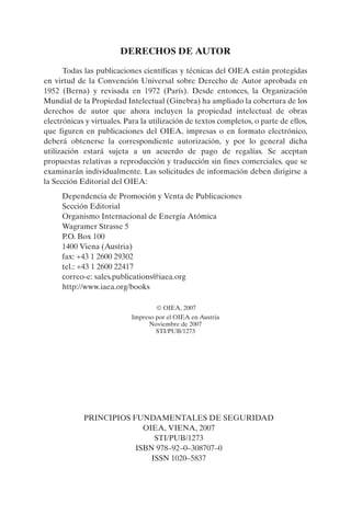 DERECHOS DE AUTOR

      Todas las publicaciones científicas y técnicas del OIEA están protegidas
en virtud de la Convención Universal sobre Derecho de Autor aprobada en
1952 (Berna) y revisada en 1972 (París). Desde entonces, la Organización
Mundial de la Propiedad Intelectual (Ginebra) ha ampliado la cobertura de los
derechos de autor que ahora incluyen la propiedad intelectual de obras
electrónicas y virtuales. Para la utilización de textos completos, o parte de ellos,
que figuren en publicaciones del OIEA, impresas o en formato electrónico,
deberá obtenerse la correspondiente autorización, y por lo general dicha
utilización estará sujeta a un acuerdo de pago de regalías. Se aceptan
propuestas relativas a reproducción y traducción sin fines comerciales, que se
examinarán individualmente. Las solicitudes de información deben dirigirse a
la Sección Editorial del OIEA:
     Dependencia de Promoción y Venta de Publicaciones
     Sección Editorial
     Organismo Internacional de Energía Atómica
     Wagramer Strasse 5
     P.O. Box 100
     1400 Viena (Austria)
     fax: +43 1 2600 29302
     tel.: +43 1 2600 22417
     correo-e: sales.publications@iaea.org
     http://www.iaea.org/books

                                   © OIEA, 2007
                           Impreso por el OIEA en Austria
                                 Noviembre de 2007
                                   STI/PUB/1273




            PRINCIPIOS FUNDAMENTALES DE SEGURIDAD
                          OIEA, VIENA, 2007
                             STI/PUB/1273
                        ISBN 978–92–0–308707–0
                            ISSN 1020–5837
 