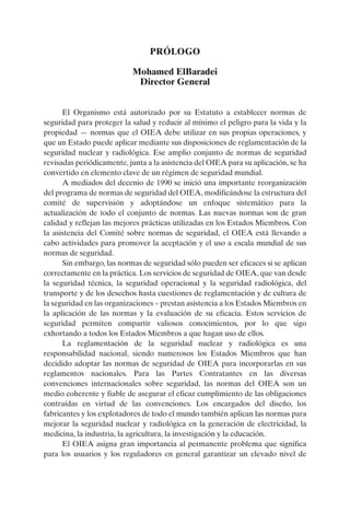 PRÓLOGO

                           Mohamed ElBaradei
                            Director General


      El Organismo está autorizado por su Estatuto a establecer normas de
seguridad para proteger la salud y reducir al mínimo el peligro para la vida y la
propiedad — normas que el OIEA debe utilizar en sus propias operaciones, y
que un Estado puede aplicar mediante sus disposiciones de reglamentación de la
seguridad nuclear y radiológica. Ese amplio conjunto de normas de seguridad
revisadas periódicamente, junta a la asistencia del OIEA para su aplicación, se ha
convertido en elemento clave de un régimen de seguridad mundial.
      A mediados del decenio de 1990 se inició una importante reorganización
del programa de normas de seguridad del OIEA, modificándose la estructura del
comité de supervisión y adoptándose un enfoque sistemático para la
actualización de todo el conjunto de normas. Las nuevas normas son de gran
calidad y reflejan las mejores prácticas utilizadas en los Estados Miembros. Con
la asistencia del Comité sobre normas de seguridad, el OIEA está llevando a
cabo actividades para promover la aceptación y el uso a escala mundial de sus
normas de seguridad.
      Sin embargo, las normas de seguridad sólo pueden ser eficaces si se aplican
correctamente en la práctica. Los servicios de seguridad de OIEA, que van desde
la seguridad técnica, la seguridad operacional y la seguridad radiológica, del
transporte y de los desechos hasta cuestiones de reglamentación y de cultura de
la seguridad en las organizaciones – prestan asistencia a los Estados Miembros en
la aplicación de las normas y la evaluación de su eficacia. Estos servicios de
seguridad permiten compartir valiosos conocimientos, por lo que sigo
exhortando a todos los Estados Miembros a que hagan uso de ellos.
      La reglamentación de la seguridad nuclear y radiológica es una
responsabilidad nacional, siendo numerosos los Estados Miembros que han
decidido adoptar las normas de seguridad de OIEA para incorporarlas en sus
reglamentos nacionales. Para las Partes Contratantes en las diversas
convenciones internacionales sobre seguridad, las normas del OIEA son un
medio coherente y fiable de asegurar el eficaz cumplimiento de las obligaciones
contraídas en virtud de las convenciones. Los encargados del diseño, los
fabricantes y los explotadores de todo el mundo también aplican las normas para
mejorar la seguridad nuclear y radiológica en la generación de electricidad, la
medicina, la industria, la agricultura, la investigación y la educación.
      El OIEA asigna gran importancia al permanente problema que significa
para los usuarios y los reguladores en general garantizar un elevado nivel de
 