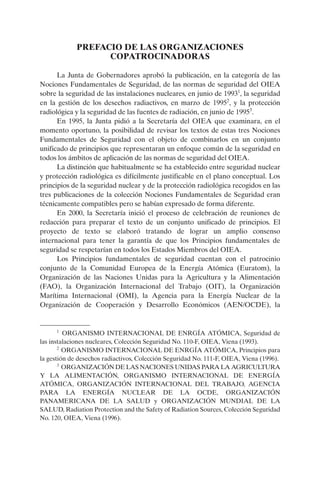 PREFACIO DE LAS ORGANIZACIONES
                   COPATROCINADORAS

      La Junta de Gobernadores aprobó la publicación, en la categoría de las
Nociones Fundamentales de Seguridad, de las normas de seguridad del OIEA
sobre la seguridad de las instalaciones nucleares, en junio de 19931, la seguridad
en la gestión de los desechos radiactivos, en marzo de 19952, y la protección
radiológica y la seguridad de las fuentes de radiación, en junio de 19953.
      En 1995, la Junta pidió a la Secretaría del OIEA que examinara, en el
momento oportuno, la posibilidad de revisar los textos de estas tres Nociones
Fundamentales de Seguridad con el objeto de combinarlos en un conjunto
unificado de principios que representaran un enfoque común de la seguridad en
todos los ámbitos de aplicación de las normas de seguridad del OIEA.
      La distinción que habitualmente se ha establecido entre seguridad nuclear
y protección radiológica es difícilmente justificable en el plano conceptual. Los
principios de la seguridad nuclear y de la protección radiológica recogidos en las
tres publicaciones de la colección Nociones Fundamentales de Seguridad eran
técnicamente compatibles pero se habían expresado de forma diferente.
      En 2000, la Secretaría inició el proceso de celebración de reuniones de
redacción para preparar el texto de un conjunto unificado de principios. El
proyecto de texto se elaboró tratando de lograr un amplio consenso
internacional para tener la garantía de que los Principios fundamentales de
seguridad se respetarían en todos los Estados Miembros del OIEA.
      Los Principios fundamentales de seguridad cuentan con el patrocinio
conjunto de la Comunidad Europea de la Energía Atómica (Euratom), la
Organización de las Naciones Unidas para la Agricultura y la Alimentación
(FAO), la Organización Internacional del Trabajo (OIT), la Organización
Marítima Internacional (OMI), la Agencia para la Energía Nuclear de la
Organización de Cooperación y Desarrollo Económicos (AEN/OCDE), la


      1
         ORGANISMO INTERNACIONAL DE ENRGÍA ATÓMICA, Seguridad de
las instalaciones nucleares, Colección Seguridad No. 110-F, OIEA, Viena (1993).
       2
         ORGANISMO INTERNACIONAL DE ENRGÍA ATÓMICA, Principios para
la gestión de desechos radiactivos, Colección Seguridad No. 111-F, OIEA, Viena (1996).
       3
         ORGANIZACIÓN DE LAS NACIONES UNIDAS PARA LA AGRICULTURA
Y LA ALIMENTACIÓN, ORGANISMO INTERNACIONAL DE ENERGÍA
ATÓMICA, ORGANIZACIÓN INTERNACIONAL DEL TRABAJO, AGENCIA
PARA LA ENERGÍA NUCLEAR DE LA OCDE, ORGANIZACIÓN
PANAMERICANA DE LA SALUD y ORGANIZACIÓN MUNDIAL DE LA
SALUD, Radiation Protection and the Safety of Radiation Sources, Colección Seguridad
No. 120, OIEA, Viena (1996).
 