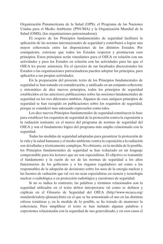 Organización Panamericana de la Salud (OPS), el Programa de las Naciones
Unidas para el Medio Ambiente (PNUMA) y la Organización Mundial de la
Salud (OMS), (las organizaciones patrocinadoras).
      El respeto de los Principios fundamentales de seguridad facilitará la
aplicación de las normas internacionales de seguridad y contribuirá a lograr una
mayor coherencia entre las disposiciones de los distintos Estados. Por
consiguiente, conviene que todos los Estados respeten y promuevan esos
principios. Estos principios serán vinculantes para el OIEA en relación con sus
actividades y para los Estados en relación con las actividades para las que el
OIEA les preste asistencia. En el ejercicio de sus facultades discrecionales los
Estados o las organizaciones patrocinadoras pueden adoptar los principios, para
aplicarlos a sus propias actividades.
      En la preparación del presente texto de los Principios fundamentales de
seguridad se han tomado en consideración, y unificado en un conjunto coherente
y sistemático de diez nuevos principios, todos los principios de seguridad
establecidos en las anteriores publicaciones sobre las nociones fundamentales de
seguridad en los tres diferentes ámbitos. Algunos de esos antiguos principios de
seguridad se han recogido en publicaciones sobre los requisitos de seguridad,
porque se consideró mas adecuado expresarlos como tales.
      Los diez nuevos Principios fundamentales de seguridad constituyen la base
para establecer los requisitos de seguridad de la protección contra la exposición a
la radiación ionizante en el marco del programa de normas de seguridad del
OIEA y son el fundamento lógico del programa más amplio relacionado con la
seguridad.
      Todas las medidas de seguridad adoptadas para garantizar la protección de
la vida y la salud humanas y el medio ambiente contra la exposición a la radiación
son detalladas y técnicamente complejas. No obstante, en la medida de lo posible,
los Principios fundamentales de seguridad se han redactado en un lenguaje
comprensible para los lectores que no son especialistas. El objetivo es transmitir
el fundamento y la razón de ser de las normas de seguridad a los altos
funcionarios de los gobiernos y a los órganos reguladores así como a los
responsables de la adopción de decisiones sobre los usos de la energía nuclear y
las fuentes de radiación que tal vez no sean especialistas en ciencia y tecnología
nuclear o radiológica o en protección radiológica y cuestiones de seguridad.
      Si no se indica lo contrario, las palabras y términos relacionados con la
seguridad utilizados en el texto deben interpretarse tal como se definen y
explican en el Glosario de Seguridad del OIEA (http://www-ns.iaea.org/
standards/safety-glossary.htm) en el que se ha armonizado el uso en las distintas
esferas temáticas y, en la medida de lo posible, se ha tratado de mantener la
coherencia. Para simplificar el texto se han incluido algunas palabras y
expresiones relacionadas con la seguridad de uso generalizado, y en esos casos el
 