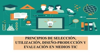 PRINCIPIOS DE SELECCIÓN,
UTILIZACIÓN, DISEÑO-PRODUCCIÓN Y
EVALUACIÓN EN MEDIOS TIC
 